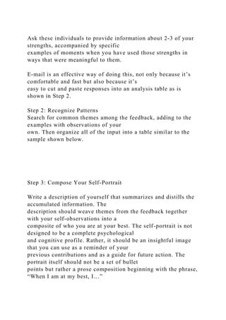 Ask these individuals to provide information about 2-3 of your
strengths, accompanied by specific
examples of moments when you have used those strengths in
ways that were meaningful to them.
E-mail is an effective way of doing this, not only because it’s
comfortable and fast but also because it’s
easy to cut and paste responses into an analysis table as is
shown in Step 2.
Step 2: Recognize Patterns
Search for common themes among the feedback, adding to the
examples with observations of your
own. Then organize all of the input into a table similar to the
sample shown below.
Step 3: Compose Your Self-Portrait
Write a description of yourself that summarizes and distills the
accumulated information. The
description should weave themes from the feedback together
with your self-observations into a
composite of who you are at your best. The self-portrait is not
designed to be a complete psychological
and cognitive profile. Rather, it should be an insightful image
that you can use as a reminder of your
previous contributions and as a guide for future action. The
portrait itself should not be a set of bullet
points but rather a prose composition beginning with the phrase,
“When I am at my best, I…”
 