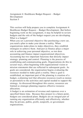 Assignment 4: Healthcare Budget Request – Budget
Development
Section 5
This section will help prepare you to complete Assignment 4:
Healthcare Budget Request – Budget Development. But before
beginning work on the assignment, it may be helpful to review
budgets and the role of the budget request you are developing.
What is a budget?
When you set a personal objective like purchasing a new car,
you need a plan to make your dream a reality. When
organizations make plans to make objectives, they establish
strategies to achieve them. And just as finance plays a major
role in achieving your personal objective, so too does
accounting and finance impact organizational objectives.
Accounting has two important functions that directly impact
strategy: planning and control. Planning is the process of
establishing and communicating goals. Organizations do this in
several ways, often beginning with organizational vision or
mission statements that are reflected in subsequent goals. As
goals are considered, the organization begins evaluating the
resources needed to make goals a reality. Once a goal is
established, an important part of the planning is creation of a
budget, a planning tool that allocates resources (such as money
or personnel) to the activities and capital needed to support the
strategy. As discussed throughout this course, resources are
limited so strategic planning requires effective resource
allocation.
A budget is an estimation of revenue and expenses over a
specified future time. Because they project to a future point,
budgets are considered plans. Budgets are an integral part of
running any organization efficiently and effectively, whether
they be private, public, profit, nonprofit, or government
organizations.
 