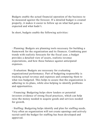 Budgets enable the actual financial operation of the business to
be measured against the forecast. If a detailed budget is created
properly, it makes it easier to follow up on what had gone as
expected and what hadn’t.
In short, budgets enable the following activities:
· Planning: Budgets are planning tools necessary for building a
framework for the organization and its finances. Combining past
trends with realistic forecasts for the fiscal year, a budget
provides a detailed view of assets, realistic revenue
expectations, and how those balance against anticipated
expenses.
· Evaluation: Budgets are necessary for evaluating
organizational performance. Part of budgeting responsibly is
tracking actual revenue and expenses and comparing them to
what was budgeted. This helps to assure that the organization is
adhering to its plans, while also helping to identify problems
and opportunities.
· Financing: Budgeting helps show lenders or potential
investors evidence of strong fiscal practices, which can help
raise the money needed to acquire goods and services needed
for growth.
· Staffing: Budgeting helps identify and plan for staffing needs.
Very often an organization will not create openings and actively
recruit until the budget for staffing has been developed and
approved.
 