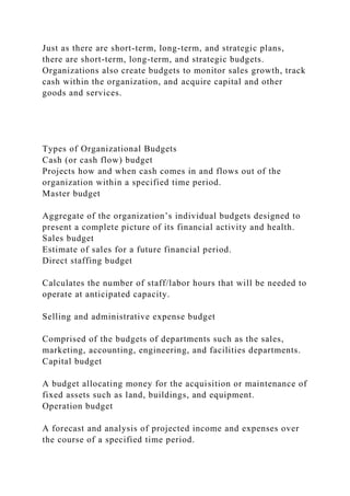 Just as there are short-term, long-term, and strategic plans,
there are short-term, long-term, and strategic budgets.
Organizations also create budgets to monitor sales growth, track
cash within the organization, and acquire capital and other
goods and services.
Types of Organizational Budgets
Cash (or cash flow) budget
Projects how and when cash comes in and flows out of the
organization within a specified time period.
Master budget
Aggregate of the organization’s individual budgets designed to
present a complete picture of its financial activity and health.
Sales budget
Estimate of sales for a future financial period.
Direct staffing budget
Calculates the number of staff/labor hours that will be needed to
operate at anticipated capacity.
Selling and administrative expense budget
Comprised of the budgets of departments such as the sales,
marketing, accounting, engineering, and facilities departments.
Capital budget
A budget allocating money for the acquisition or maintenance of
fixed assets such as land, buildings, and equipment.
Operation budget
A forecast and analysis of projected income and expenses over
the course of a specified time period.
 