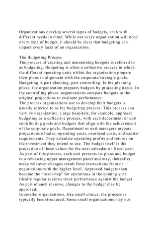 Organizations develop several types of budgets, each with
different needs in mind. While not every organization will need
every type of budget, it should be clear that budgeting can
impact every facet of an organization.
The Budgeting Process
The process of creating and maintaining budgets is referred to
as budgeting. Budgeting is often a collective process in which
the different operating units within the organization prepare
their plans in alignment with the corporate/strategic goals.
Budgeting is part planning, part controlling. In the planning
phase, the organization prepares budgets by projecting needs. In
the controlling phase, organizations compare budgets to the
original projections to evaluate performance.
The process organizations use to develop their budgets is
usually referred to as the budgeting process. This process can
vary by organization. Large hospitals, for example, approach
budgeting as a collective process, with each department or unit
contributing goals and budgets that align with the achievement
of the corporate goals. Department or unit managers prepare
projections of sales, operating costs, overhead costs, and capital
requirements. They calculate operating profits and returns on
the investment they intend to use. The budget itself is the
projection of these values for the next calendar or fiscal year.
As part of this process, each unit presents its plans and budget
to a reviewing upper management panel and may, thereafter,
make whatever changes result from instructions from or
negotiations with the higher level. Approved budgets then
become the “road-map” for operations in the coming year.
Ideally regular reviews track performance against the budget.
As part of such reviews, changes to the budget may be
approved.
In smaller organizations, like small clinics, the process is
typically less structured. Some small organizations may not
 