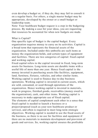 even develop a budget or, if they do, they may fail to consult it
on a regular basis. For others, a single master budget may be
appropriate, developed by the owner or a small budget or
leadership team.
Note: Your healthcare budget request is a step in the budgeting
process. By making a case for your ideas, you are requesting
that resources be accounted for when new budgets are made.
What is Capital?
One specific type of budget is the capital budget. Every
organization requires money to carry on its activities. Capital is
a broad term that represents the financial assets of the
organization. Included under this umbrella are such items as
money the organization holds, and certain types of equipment
and facilities. There are two categories of capital: fixed capital
and working capital.
Fixed capital refers to the capital invested in fixed, long-term
assets for business. Long-term assets are durable items with a
useful life of more than one year. Hence fixed capital is the
money invested in purchasing assets like facilities, equipment,
land, furniture, fixtures, vehicles, and other similar items.
Working capital is used to finance day-to-day business
operations. Working capital is invested in current assets, which
are sold, consumed, or used through operations of the
organization. Hence working capital is invested in materials,
work in progress, finished goods, receivables (money owed to
the organization), cash, and other items. Working capital is
necessary to make appropriate use of fixed capital.
The elements of capital complement each other in a sense that
fixed capital is needed to launch a business or a
project/proposal (such as your new healthcare product or
service), and often is required to meet long-term strategic
objectives. Working capital is needed to use the fixed assets of
the business, as there is no use for facilities and equipment if
there are no materials to maintain development and provision of
goods and services. So, working capital ensures the profitable
 