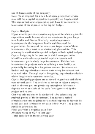 use of fixed assets of the company.
Note: Your proposal for a new healthcare product or service
may call for a capital expenditure, possibly on fixed capital.
This means that your organization will have to account for at
least some of the expense in the capital budget.
Capital Budgets
If you were to purchase exercise equipment for a home gym, the
expenditure could be considered an investment in your long-
term health and fitness. Similarly, capital represents
investments in the long-term health and fitness of the
organization. Because of the nature and importance of these
investments, they must be evaluated and planned for. This
planning is manifested in special budgets called capital budgets.
Capital budgeting is the process in which an organization
identifies and evaluates potential capital expenses and
investments, particularly large investments. This include
investments in projects such as building a new facility or
potentially investing in a long-term venture. Resources are
limited and organizations cannot make every investment that
may add value. Through capital budgeting, organizations decide
which long-term investments to make.
Capital Budgeting projects are expected to generate cash flows
over several years. The decision to accept or reject a project
such as the one you are proposing throughout this course
depends on an analysis of the cash flows generated by the
project and its cost.
One way this evaluation is conducted is by calculating the
payback period of the investment. The payback period
represents the time required for a capital expense to recover its
initial cost and is based on net cash flows (NCF). The payback
period is calculated as:
Final year with a negative cash flow
Absolute value of NCF in that year
Total cash flow in the following year
 
