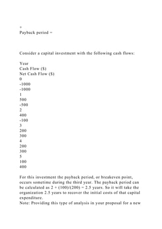 +
Payback period =
Consider a capital investment with the following cash flows:
Year
Cash Flow ($)
Net Cash Flow ($)
0
-1000
-1000
1
500
-500
2
400
-100
3
200
300
4
200
300
5
100
400
For this investment the payback period, or breakeven point,
occurs sometime during the third year. The payback period can
be calculated as 2 + (100)/(200) = 2.5 years. So it will take the
organization 2.5 years to recover the initial costs of that capital
expenditure.
Note: Providing this type of analysis in your proposal for a new
 