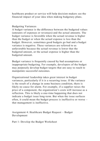 healthcare product or service will help decision-makers see the
financial impact of your idea when making budgetary plans.
Budgeting Variances
A budget variance is the difference between the budgeted values
(amounts of expenses or revenues) and the actual amounts. The
budget variance is favorable when the actual revenue is higher
than the budget or when the actual expense is less than the
budget. However, sometimes good budgets go bad and a budget
variance is negative. These variances are referred to as
unfavorable because the actual revenue is lower that the
budgeted amount, or the actual expense is higher than the
budgeted amount.
Budget variance is frequently caused by bad assumptions or
inappropriate budgeting. For example, developers of the budget
may purposely develop budget targets that are easy to reach to
manipulate successful outcomes.
Organizational leadership takes great interest in budget
variances, particularly if it is a recurring issue. If the variance
is the result of a change in some business condition, there is
likely no cause for alarm. For example, if a supplier raises the
price of a component, the organization’s costs will increase as a
reflection. This is likely a one-time happening that does not
indicate a budget issue long-term. But when the issue surfaces
often, it could mean the budget process is ineffective or worse –
that management is ineffective.
Assignment 4: Healthcare Budget Request – Budget
Development
Part 1: Develop the Budget Worksheet
 