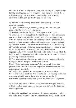 For Part 1 of this Assignment, you will develop a sample budget
for the healthcare product or service you have proposed. You
will also apply ratios to analyze the budget and provide
information that can guide choices. To do this:
1) Review the Learning Resources, particularly those on
creating budgets.
2) Open the lastname_firstname_assn3part1.xlsx file you
created in the previous Assignment.
3) Navigate to the A4 Budget Development worksheet.
4) Create a 5-year budget for the healthcare product or service
that records the projected expenses and revenues associated
with the healthcare product or service you have proposed. Be
sure to include startup and operating expenses in your budget.
5) Develop formulas or functions that calculate the following:
a) The total estimated startup expenses (those occurring in year
0) for your product or service. Be sure to label each
appropriately, with enough description to make it clear what the
item is and any necessary details regarding sources of revenues
(including reimbursements).
b) The total estimated expenses and costs per year and for the
five-year period for your product or service
Note: “Total estimated expenses” should match those you
presented on the A3 Estimated Expenses worksheet (from the
previous Assignment).
c) The payback period for your product or service idea
Note: The values used for this calculation – including estimated
revenues, should match those you presented on the A3
Estimated Expenses worksheet (from the previous Assignment).
d) Include any other ratios or other analyzes that you believe
will strengthen your business case or help inform the decision-
making process.
6) Save the workbook as lastname_firstname_assn4part1.xlsx
and submit the workbook to the appropriate Assignment 4 Part 1
 