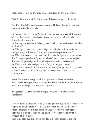 submission link by the due date specified in the classroom.
Part 2: Summary of Analysis and Interpretation of Results
For Part 2 of this Assignment, you will describe your budget
and analysis. To do this:
1) Create a brief (1- to 2-page) description in a Word document
of your budget and analysis. Your description should clearly
describe the budget.
2) During the course of five years, is there an estimated surplus
or deficit?
3) What percentages of the budget are dedicated to various
categories you have defined, such as startup costs, etc.?
4) What are some risks that could create budget variances over
the five-year period of your analysis? Are there any strategies
that can help mitigate the risk of unfavorable variances?
5) What does this budget mean for your organization?
6) Save and submit the document to the appropriate Assignment
4 Part 2 submission link by the due date specified in the
classroom.
Note: You have completed Assignment 4. Return to the
Healthcare Budget Request Step-by-Step Guide Section 6 when
it is time to begin the next Assignment.
Assignment 5: Healthcare Budget Request – Ratio Analysis
Section 6
New initiatives like the one you are proposing in this course are
expected to generate value (such as cash flows) over several
years. Therefore the decision to accept or reject a project
depends on an analysis of the cash flows generated by the
project and its cost.
One way this evaluation is conducted is by calculating the
 