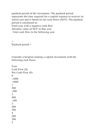 payback period of the investment. The payback period
represents the time required for a capital expense to recover its
initial cost and is based on net cash flows (NCF). The payback
period is calculated as:
Final year with a negative cash flow
Absolute value of NCF in that year
Total cash flow in the following year
+
Payback period =
Consider a hospital making a capital investment with the
following cash flows:
Year
Cash Flow ($)
Net Cash Flow ($)
0
-1000
-1000
1
500
-500
2
400
-100
3
200
300
4
200
300
5
 