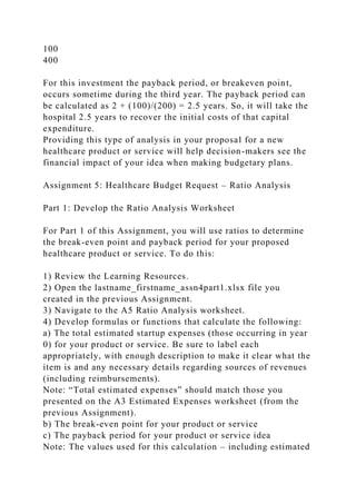 100
400
For this investment the payback period, or breakeven point,
occurs sometime during the third year. The payback period can
be calculated as 2 + (100)/(200) = 2.5 years. So, it will take the
hospital 2.5 years to recover the initial costs of that capital
expenditure.
Providing this type of analysis in your proposal for a new
healthcare product or service will help decision-makers see the
financial impact of your idea when making budgetary plans.
Assignment 5: Healthcare Budget Request – Ratio Analysis
Part 1: Develop the Ratio Analysis Worksheet
For Part 1 of this Assignment, you will use ratios to determine
the break-even point and payback period for your proposed
healthcare product or service. To do this:
1) Review the Learning Resources.
2) Open the lastname_firstname_assn4part1.xlsx file you
created in the previous Assignment.
3) Navigate to the A5 Ratio Analysis worksheet.
4) Develop formulas or functions that calculate the following:
a) The total estimated startup expenses (those occurring in year
0) for your product or service. Be sure to label each
appropriately, with enough description to make it clear what the
item is and any necessary details regarding sources of revenues
(including reimbursements).
Note: “Total estimated expenses” should match those you
presented on the A3 Estimated Expenses worksheet (from the
previous Assignment).
b) The break-even point for your product or service
c) The payback period for your product or service idea
Note: The values used for this calculation – including estimated
 