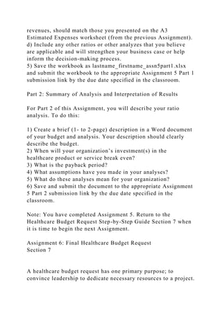 revenues, should match those you presented on the A3
Estimated Expenses worksheet (from the previous Assignment).
d) Include any other ratios or other analyzes that you believe
are applicable and will strengthen your business case or help
inform the decision-making process.
5) Save the workbook as lastname_firstname_assn5part1.xlsx
and submit the workbook to the appropriate Assignment 5 Part 1
submission link by the due date specified in the classroom.
Part 2: Summary of Analysis and Interpretation of Results
For Part 2 of this Assignment, you will describe your ratio
analysis. To do this:
1) Create a brief (1- to 2-page) description in a Word document
of your budget and analysis. Your description should clearly
describe the budget.
2) When will your organization’s investment(s) in the
healthcare product or service break even?
3) What is the payback period?
4) What assumptions have you made in your analyses?
5) What do these analyses mean for your organization?
6) Save and submit the document to the appropriate Assignment
5 Part 2 submission link by the due date specified in the
classroom.
Note: You have completed Assignment 5. Return to the
Healthcare Budget Request Step-by-Step Guide Section 7 when
it is time to begin the next Assignment.
Assignment 6: Final Healthcare Budget Request
Section 7
A healthcare budget request has one primary purpose; to
convince leadership to dedicate necessary resources to a project.
 