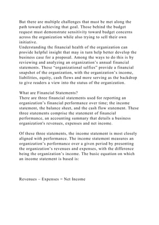 But there are multiple challenges that must be met along the
path toward achieving that goal. Those behind the budget
request must demonstrate sensitivity toward budget concerns
across the organization while also trying to sell their own
initiative.
Understanding the financial health of the organization can
provide helpful insight that may in turn help better develop the
business case for a proposal. Among the ways to do this is by
reviewing and analyzing an organization’s annual financial
statements. These “organizational selfies” provide a financial
snapshot of the organization, with the organization’s income,
liabilities, equity, cash flows and more serving as the backdrop
to give readers a view into the status of the organization.
What are Financial Statements?
There are three financial statements used for reporting an
organization’s financial performance over time; the income
statement, the balance sheet, and the cash flow statement. These
three statements comprise the statement of financial
performance, an accounting summary that details a business
organization's revenues, expenses and net income.
Of these three statements, the income statement is most closely
aligned with performance. The income statement measures an
organization’s performance over a given period by presenting
the organization’s revenues and expenses, with the difference
being the organization’s income. The basic equation on which
an income statement is based is:
Revenues – Expenses = Net Income
 