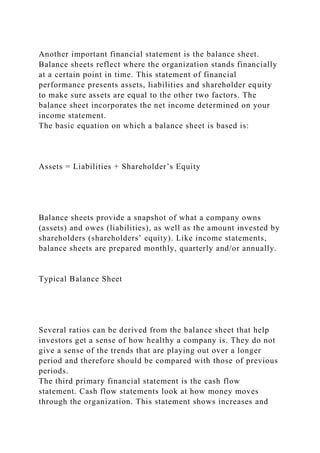 Another important financial statement is the balance sheet.
Balance sheets reflect where the organization stands financially
at a certain point in time. This statement of financial
performance presents assets, liabilities and shareholder equity
to make sure assets are equal to the other two factors. The
balance sheet incorporates the net income determined on your
income statement.
The basic equation on which a balance sheet is based is:
Assets = Liabilities + Shareholder’s Equity
Balance sheets provide a snapshot of what a company owns
(assets) and owes (liabilities), as well as the amount invested by
shareholders (shareholders’ equity). Like income statements,
balance sheets are prepared monthly, quarterly and/or annually.
Typical Balance Sheet
Several ratios can be derived from the balance sheet that help
investors get a sense of how healthy a company is. They do not
give a sense of the trends that are playing out over a longer
period and therefore should be compared with those of previous
periods.
The third primary financial statement is the cash flow
statement. Cash flow statements look at how money moves
through the organization. This statement shows increases and
 
