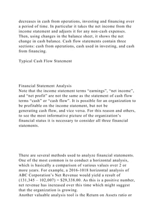 decreases in cash from operations, investing and financing over
a period of time. In particular it takes the net income from the
income statement and adjusts it for any non-cash expenses.
Then, using changes in the balance sheet, it shows the net
change in cash balance. Cash flow statements contain three
sections: cash from operations, cash used in investing, and cash
from financing.
Typical Cash Flow Statement
Financial Statement Analysis
Note that the income statement terms “earnings”, “net income”,
and “net profit” are not the same as the statement of cash flow
terms “cash” or “cash flow”. It is possible for an organization to
be profitable on the income statement, but not be
generating cash flow, and vice versa. For this reason and others,
to see the most informative picture of the organization’s
financial status it is necessary to consider all three financial
statements.
There are several methods used to analyze financial statements.
One of the most common is to conduct a horizontal analysis,
which is basically a comparison of various values over 2 or
more years. For example, a 2016-1018 horizontal analysis of
ABC Corporation’s Net Revenue would yield a result of
(131,345 – 102,007) = $29,338.00. As this is a positive number,
net revenue has increased over this time which might suggest
that the organization is growing.
Another valuable analysis tool is the Return on Assets ratio or
 