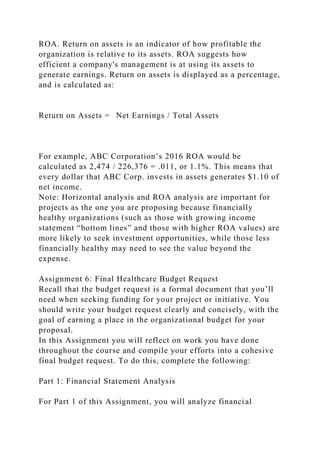 ROA. Return on assets is an indicator of how profitable the
organization is relative to its assets. ROA suggests how
efficient a company's management is at using its assets to
generate earnings. Return on assets is displayed as a percentage,
and is calculated as:
Return on Assets = Net Earnings / Total Assets
For example, ABC Corporation’s 2016 ROA would be
calculated as 2,474 / 226,376 = .011, or 1.1%. This means that
every dollar that ABC Corp. invests in assets generates $1.10 of
net income.
Note: Horizontal analysis and ROA analysis are important for
projects as the one you are proposing because financially
healthy organizations (such as those with growing income
statement “bottom lines” and those with higher ROA values) are
more likely to seek investment opportunities, while those less
financially healthy may need to see the value beyond the
expense.
Assignment 6: Final Healthcare Budget Request
Recall that the budget request is a formal document that you’ll
need when seeking funding for your project or initiative. You
should write your budget request clearly and concisely, with the
goal of earning a place in the organizational budget for your
proposal.
In this Assignment you will reflect on work you have done
throughout the course and compile your efforts into a cohesive
final budget request. To do this, complete the following:
Part 1: Financial Statement Analysis
For Part 1 of this Assignment, you will analyze financial
 