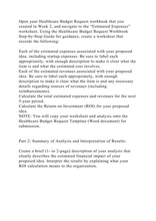 Open your Healthcare Budget Request workbook that you
created in Week 2, and navigate to the “Estimated Expenses”
worksheet. Using the Healthcare Budget Request Workbook
Step-by-Step Guide for guidance, create a worksheet that
records the following:
Each of the estimated expenses associated with your proposed
idea, including startup expenses. Be sure to label each
appropriately, with enough description to make it clear what the
item is and what the estimated cost involves.
Each of the estimated revenues associated with your proposed
idea. Be sure to label each appropriately, with enough
description to make it clear what the item is and any necessary
details regarding sources of revenues (including
reimbursements).
Calculate the total estimated expenses and revenues for the next
5-year period.
Calculate the Return on Investment (ROI) for your proposed
idea.
NOTE: You will copy your worksheet and analysis onto the
Healthcare Budget Request Template (Word document) for
submission.
Part 2: Summary of Analysis and Interpretation of Results:
Create a brief (1- to 2-page) description of your analysis that
clearly describes the estimated financial impact of your
proposed idea. Interpret the results by explaining what your
ROI calculation means to the organization.
 