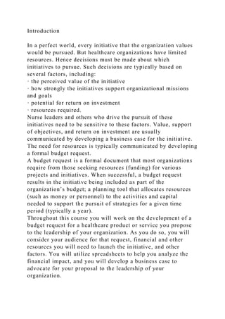 Introduction
In a perfect world, every initiative that the organization values
would be pursued. But healthcare organizations have limited
resources. Hence decisions must be made about which
initiatives to pursue. Such decisions are typically based on
several factors, including:
· the perceived value of the initiative
· how strongly the initiatives support organizational missions
and goals
· potential for return on investment
· resources required.
Nurse leaders and others who drive the pursuit of these
initiatives need to be sensitive to these factors. Value, support
of objectives, and return on investment are usually
communicated by developing a business case for the initiative.
The need for resources is typically communicated by developing
a formal budget request.
A budget request is a formal document that most organizations
require from those seeking resources (funding) for various
projects and initiatives. When successful, a budget request
results in the initiative being included as part of the
organization’s budget; a planning tool that allocates resources
(such as money or personnel) to the activities and capital
needed to support the pursuit of strategies for a given time
period (typically a year).
Throughout this course you will work on the development of a
budget request for a healthcare product or service you propose
to the leadership of your organization. As you do so, you will
consider your audience for that request, financial and other
resources you will need to launch the initiative, and other
factors. You will utilize spreadsheets to help you analyze the
financial impact, and you will develop a business case to
advocate for your proposal to the leadership of your
organization.
 