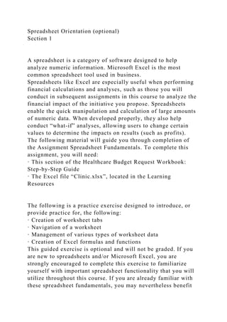 Spreadsheet Orientation (optional)
Section 1
A spreadsheet is a category of software designed to help
analyze numeric information. Microsoft Excel is the most
common spreadsheet tool used in business.
Spreadsheets like Excel are especially useful when performing
financial calculations and analyses, such as those you will
conduct in subsequent assignments in this course to analyze the
financial impact of the initiative you propose. Spreadsheets
enable the quick manipulation and calculation of large amounts
of numeric data. When developed properly, they also help
conduct “what-if” analyses, allowing users to change certain
values to determine the impacts on results (such as profits).
The following material will guide you through completion of
the Assignment Spreadsheet Fundamentals. To complete this
assignment, you will need:
· This section of the Healthcare Budget Request Workbook:
Step-by-Step Guide
· The Excel file “Clinic.xlsx”, located in the Learning
Resources
The following is a practice exercise designed to introduce, or
provide practice for, the following:
· Creation of worksheet tabs
· Navigation of a worksheet
· Management of various types of worksheet data
· Creation of Excel formulas and functions
This guided exercise is optional and will not be graded. If you
are new to spreadsheets and/or Microsoft Excel, you are
strongly encouraged to complete this exercise to familiarize
yourself with important spreadsheet functionality that you will
utilize throughout this course. If you are already familiar with
these spreadsheet fundamentals, you may nevertheless benefit
 