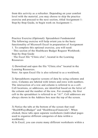 from this activity as a refresher. Depending on your comfort
level with the material, you may choose to skip the practice
exercise and proceed to the next section, titled Assignment 1:
Step-by-Step Guide, to begin work on Assignment 1.
Practice Exercise (Optional): Spreadsheet Fundamental
The following exercise will help orient you to the basic
functionality of Microsoft Excel in preparation of Assignment
1. To complete this optional exercise, you will need:
· This section of the Healthcare Budget Request Workbook:
Step-by-Step Guide
· The Excel file “Clinic.xlsx”, located in the Learning
Resources
1) Download and open the file “Clinic.xlsx” located in the
Learning Resources.
Note: An open Excel file is also referred to as a workbook.
2) Spreadsheets organize screens of data by using columns and
rows. Columns are labeled with letters and rows with numbers.
The intersection of a row and column is referred to as a cell.
Cell locations, or addresses, are identified based on the letter of
the column and the number of the row. For example, the first
cell in the spreadsheet is referred to as “A1”. Cell addresses are
always shown in the Address box near the top of the screen.
3) Notice the tabs at the bottom of the screen that read
“HealthWaysBudget” and “HealthwaysFinancials”. When
clicked, these tabs open separate worksheets (individual pages
used to organize different categories of data within a
workbook).
4) In Excel, you can create many different worksheets within a
 