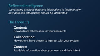 The Three C’s
Content:
Keywords and other features in your documents
Collaboration:
How other’s have chosen to interact with your system
Context:
Available information about your users and their intent
Reflected Intelligence
“Leveraging previous data and interactions to improve how
new data and interactions should be interpreted”
 