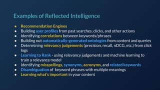 ● Recommendation Engines
● Building user profiles from past searches, clicks, and other actions
● Identifying correlations between keywords/phrases
● Building out automatically-generated ontologies from content and queries
● Determining relevancy judgements (precision, recall, nDCG, etc.) from click
logs
● Learning to Rank - using relevancy judgements and machine learning to
train a relevance model
● Identifying misspellings, synonyms, acronyms, and related keywords
● Disambiguation of keyword phrases with multiple meanings
● Learning what’s important in your content
Examples of Reflected Intelligence
 