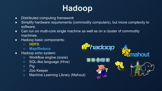 Hadoop
● Distributed computing framework
● Simplify hardware requirements (commodity computers), but move complexity to
software.
● Can run on multi-core single machine as well as on a cluster of commodity
machines.
● Hadoop basic components:
○ HDFS
○ Map/Reduce
● Hadoop echo system:
○ Workflow engine (oozie)
○ SQL-like language (Hive)
○ Pig
○ Zoo Keeper
○ Machine Learning Library (Mahout)
 