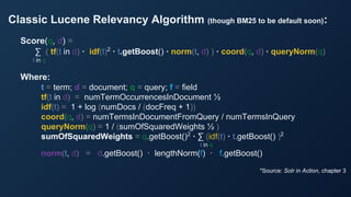 Classic Lucene Relevancy Algorithm (though BM25 to be default soon):
*Source: Solr in Action, chapter 3
Score(q, d) =
∑ ( tf(t in d) · idf(t)2
· t.getBoost() · norm(t, d) ) · coord(q, d) · queryNorm(q)
t in q
Where:
t = term; d = document; q = query; f = field
tf(t in d) = numTermOccurrencesInDocument ½
idf(t) = 1 + log (numDocs / (docFreq + 1))
coord(q, d) = numTermsInDocumentFromQuery / numTermsInQuery
queryNorm(q) = 1 / (sumOfSquaredWeights ½ )
sumOfSquaredWeights = q.getBoost()2
· ∑ (idf(t) · t.getBoost() )2
t in q
norm(t, d) = d.getBoost() · lengthNorm(f) · f.getBoost()
 