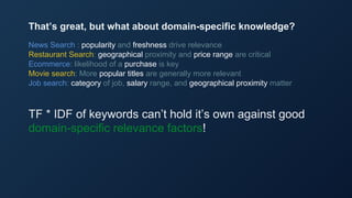 News Search : popularity and freshness drive relevance
Restaurant Search: geographical proximity and price range are critical
Ecommerce: likelihood of a purchase is key
Movie search: More popular titles are generally more relevant
Job search: category of job, salary range, and geographical proximity matter
TF * IDF of keywords can’t hold it’s own against good
domain-specific relevance factors!
That’s great, but what about domain-specific knowledge?
 