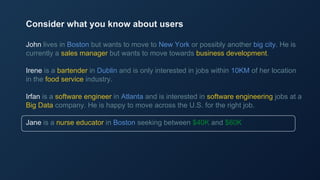 John lives in Boston but wants to move to New York or possibly another big city. He is
currently a sales manager but wants to move towards business development.
Irene is a bartender in Dublin and is only interested in jobs within 10KM of her location
in the food service industry.
Irfan is a software engineer in Atlanta and is interested in software engineering jobs at a
Big Data company. He is happy to move across the U.S. for the right job.
Jane is a nurse educator in Boston seeking between $40K and $60K
Consider what you know about users
 