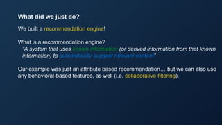 We built a recommendation engine!
What is a recommendation engine?
“A system that uses known information (or derived information from that known
information) to automatically suggest relevant content”
Our example was just an attribute based recommendation… but we can also use
any behavioral-based features, as well (i.e. collaborative filtering).
What did we just do?
 