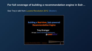 For full coverage of building a recommendation engine in Solr…
See Trey’s talk from Lucene Revolution 2012 (Boston):
 