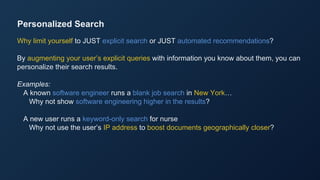Personalized Search
Why limit yourself to JUST explicit search or JUST automated recommendations?
By augmenting your user’s explicit queries with information you know about them, you can
personalize their search results.
Examples:
A known software engineer runs a blank job search in New York…
Why not show software engineering higher in the results?
A new user runs a keyword-only search for nurse
Why not use the user’s IP address to boost documents geographically closer?
 