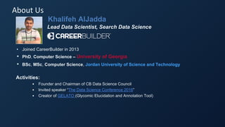 Khalifeh AlJadda
Lead Data Scientist, Search Data Science
• Joined CareerBuilder in 2013
• PhD, Computer Science – University of Georgia
• BSc, MSc, Computer Science, Jordan University of Science and Technology
Activities:
• Founder and Chairman of CB Data Science Council
• Invited speaker “The Data Science Conference 2016”
• Creator of GELATO (Glycomic Elucidation and Annotation Tool)
About Us
 