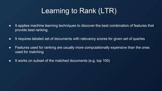 Learning to Rank (LTR)
● It applies machine learning techniques to discover the best combination of features that
provide best ranking.
● It requires labeled set of documents with relevancy scores for given set of queries
● Features used for ranking are usually more computationally expensive than the ones
used for matching
● It works on subset of the matched documents (e.g. top 100)
 