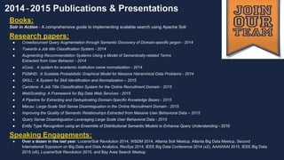 Bay Area Search
2014-2015 Publications & Presentations
Books:
Solr in Action - A comprehensive guide to implementing scalable search using Apache Solr
Research papers:
● Crowdsourced Query Augmentation through Semantic Discovery of Domain-specific jargon - 2014
● Towards a Job title Classification System - 2014
● Augmenting Recommendation Systems Using a Model of Semantically-related Terms
Extracted from User Behavior - 2014
● sCooL: A system for academic institution name normalization - 2014
● PGMHD: A Scalable Probabilistic Graphical Model for Massive Hierarchical Data Problems - 2014
● SKILL: A System for Skill Identification and Normalization – 2015
● Carotene: A Job Title Classification System for the Online Recruitment Domain - 2015
● WebScalding: A Framework for Big Data Web Services - 2015
● A Pipeline for Extracting and Deduplicating Domain-Specific Knowledge Bases - 2015
● Macau: Large-Scale Skill Sense Disambiguation in the Online Recruitment Domain - 2015
● Improving the Quality of Semantic Relationships Extracted from Massive User Behavioral Data – 2015
● Query Sense Disambiguation Leveraging Large Scale User Behavioral Data - 2015
● Entity Type Recognition using an Ensemble of Distributional Semantic Models to Enhance Query Understanding - 2016
Speaking Engagements:
● Over a dozen in the last year: Lucene/Solr Revolution 2014, WSDM 2014, Atlanta Solr Meetup, Atlanta Big Data Meetup, Second
International Symposium on Big Data and Data Analytics, RecSys 2014, IEEE Big Data Conference 2014 (x2), AAAI/IAAI 2015, IEEE Big Data
2015 (x6), Lucene/Solr Revolution 2015, and Bay Area Search Meetup
 