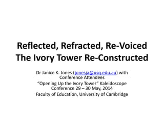 Reflected, Refracted, Re-Voiced
The Ivory Tower Re-Constructed
Dr Janice K. Jones (jonesja@usq.edu.au) with
Conference Attendees
“Opening Up the Ivory Tower” Kaleidoscope
Conference 29 – 30 May, 2014
Faculty of Education, University of Cambridge
 