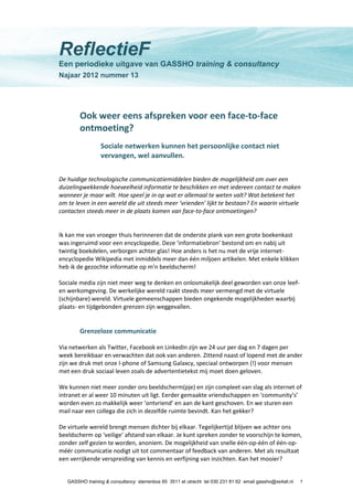 GASSHO training & consultancy sterrenbos 65 3511 et utrecht tel 030 231 81 62 email gassho@xs4all.nl 1
ReflectieF
Een periodieke uitgave van GASSHO training & consultancy
Najaar 2012 nummer 13
Ook weer eens afspreken voor een face-to-face
ontmoeting?
Sociale netwerken kunnen het persoonlijke contact niet
vervangen, wel aanvullen.
De huidige technologische communicatiemiddelen bieden de mogelijkheid om over een
duizelingwekkende hoeveelheid informatie te beschikken en met iedereen contact te maken
wanneer je maar wilt. Hoe speel je in op wat er allemaal te weten valt? Wat betekent het
om te leven in een wereld die uit steeds meer ‘vrienden’ lijkt te bestaan? En waarin virtuele
contacten steeds meer in de plaats komen van face-to-face ontmoetingen?
Ik kan me van vroeger thuis herinneren dat de onderste plank van een grote boekenkast
was ingeruimd voor een encyclopedie. Deze ‘informatiebron’ bestond om en nabij uit
twintig boekdelen, verborgen achter glas! Hoe anders is het nu met de vrije internet-
encyclopedie Wikipedia met inmiddels meer dan één miljoen artikelen. Met enkele klikken
heb ik de gezochte informatie op m’n beeldscherm!
Sociale media zijn niet meer weg te denken en onlosmakelijk deel geworden van onze leef-
en werkomgeving. De werkelijke wereld raakt steeds meer vermengd met de virtuele
(schijnbare) wereld. Virtuele gemeenschappen bieden ongekende mogelijkheden waarbij
plaats- en tijdgebonden grenzen zijn weggevallen.
Grenzeloze communicatie
Via netwerken als Twitter, Facebook en LinkedIn zijn we 24 uur per dag en 7 dagen per
week bereikbaar en verwachten dat ook van anderen. Zittend naast of lopend met de ander
zijn we druk met onze I-phone of Samsung Galaxcy, speciaal ontworpen (!) voor mensen
met een druk sociaal leven zoals de advertentietekst mij moet doen geloven.
We kunnen niet meer zonder ons beeldscherm(pje) en zijn compleet van slag als internet of
intranet er al weer 10 minuten uit ligt. Eerder gemaakte vriendschappen en ‘community’s’
worden even zo makkelijk weer ‘ontvriend’ en aan de kant geschoven. En we sturen een
mail naar een collega die zich in dezelfde ruimte bevindt. Kan het gekker?
De virtuele wereld brengt mensen dichter bij elkaar. Tegelijkertijd blijven we achter ons
beeldscherm op ‘veilige’ afstand van elkaar. Je kunt spreken zonder te voorschijn te komen,
zonder zelf gezien te worden, anoniem. De mogelijkheid van snelle één-op-één of één-op-
méér communicatie nodigt uit tot commentaar of feedback van anderen. Met als resultaat
een verrijkende verspreiding van kennis en verfijning van inzichten. Kan het mooier?
 