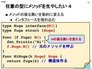 任意の型にメソッドを生やしたい ４
■ メソッドの振る舞いを動的に変える
● インタフェースを埋め込む
応用編
14
type Hoge interface{M()}
type fuga struct {Hoge}
func (f fuga) M() {
fmt.Println("Hi")
f.Hoge.M() // 元のメソッドを呼ぶ
}
func HiHoge(h Hoge) Hoge {
return fuga{h} // 構造体作る
}
Mの振る舞いを変える
 