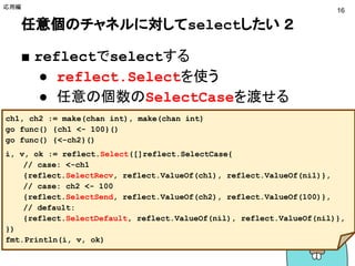 任意個のチャネルに対してselectしたい ２
■ reflectでselectする
● reflect.Selectを使う
● 任意の個数のSelectCaseを渡せる
応用編
16
ch1, ch2 := make(chan int), make(chan int)
go func() {ch1 <- 100}()
go func() {<-ch2}()
i, v, ok := reflect.Select([]reflect.SelectCase{
// case: <-ch1
{reflect.SelectRecv, reflect.ValueOf(ch1), reflect.ValueOf(nil)},
// case: ch2 <- 100
{reflect.SelectSend, reflect.ValueOf(ch2), reflect.ValueOf(100)},
// default:
{reflect.SelectDefault, reflect.ValueOf(nil), reflect.ValueOf(nil)},
})
fmt.Println(i, v, ok)
http://play.golang.org/p/7t3awR7EZC
 