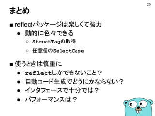 まとめ
■ reflectパッケージは楽しくて強力
● 動的に色々できる
○ StructTagの取得
○ 任意個のSelectCase
■ 使うときは慎重に
● reflectしかできないこと？
● 自動コード生成でどうにかならない？
● インタフェースで十分では？
● パフォーマンスは？
20
 