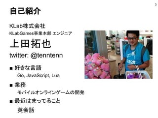 自己紹介
KLab株式会社
KLabGames事業本部 エンジニア
@六本木
上田拓也
twitter: @tenntenn
■ 好きな言語
Go, JavaScript, Lua
■ 業務
モバイルオンラインゲームの開発：Unity, Lua
■ 最近はまってること
英会話
3
 
