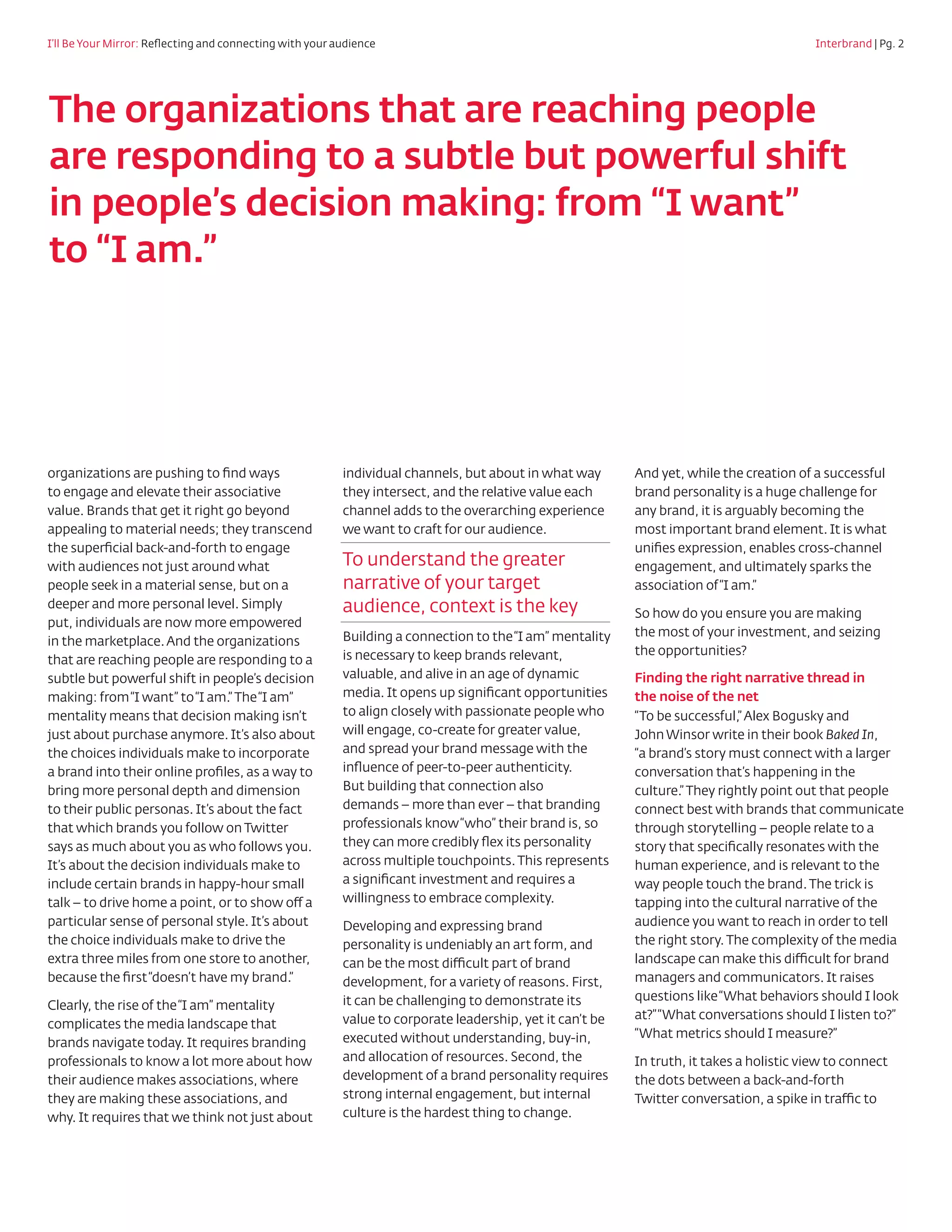 I’ll Be Your Mirror: Reflecting and connecting with your audience				                       	                                      Interbrand | Pg. 2




The organizations that are reaching people
are responding to a subtle but powerful shift
in people’s decision making: from “I want”
to “I am.”




organizations are pushing to find ways            individual channels, but about in what way       And yet, while the creation of a successful
to engage and elevate their associative           they intersect, and the relative value each      brand personality is a huge challenge for
value. Brands that get it right go beyond         channel adds to the overarching experience       any brand, it is arguably becoming the
appealing to material needs; they transcend       we want to craft for our audience.               most important brand element. It is what
the superficial back-and-forth to engage                                                           unifies expression, enables cross-channel
with audiences not just around what               To understand the greater                        engagement, and ultimately sparks the
people seek in a material sense, but on a         narrative of your target                         association of “I am.”
deeper and more personal level. Simply            audience, context is the key                     So how do you ensure you are making
put, individuals are now more empowered
                                                  Building a connection to the “I am” mentality    the most of your investment, and seizing
in the marketplace. And the organizations
                                                  is necessary to keep brands relevant,            the opportunities?
that are reaching people are responding to a
subtle but powerful shift in people’s decision    valuable, and alive in an age of dynamic         Finding the right narrative thread in
making: from “I want” to “I am.” The “I am”       media. It opens up significant opportunities     the noise of the net
mentality means that decision making isn’t        to align closely with passionate people who      “To be successful,” Alex Bogusky and
just about purchase anymore. It’s also about      will engage, co-create for greater value,        John Winsor write in their book Baked In,
the choices individuals make to incorporate       and spread your brand message with the           “a brand’s story must connect with a larger
a brand into their online profiles, as a way to   influence of peer-to-peer authenticity.          conversation that’s happening in the
bring more personal depth and dimension           But building that connection also                culture.” They rightly point out that people
to their public personas. It’s about the fact     demands – more than ever – that branding         connect best with brands that communicate
that which brands you follow on Twitter           professionals know “who” their brand is, so      through storytelling – people relate to a
says as much about you as who follows you.        they can more credibly flex its personality      story that specifically resonates with the
It’s about the decision individuals make to       across multiple touchpoints. This represents     human experience, and is relevant to the
include certain brands in happy-hour small        a significant investment and requires a          way people touch the brand. The trick is
talk – to drive home a point, or to show off a    willingness to embrace complexity.               tapping into the cultural narrative of the
particular sense of personal style. It’s about    Developing and expressing brand                  audience you want to reach in order to tell
the choice individuals make to drive the          personality is undeniably an art form, and       the right story. The complexity of the media
extra three miles from one store to another,      can be the most difficult part of brand          landscape can make this difficult for brand
because the first “doesn’t have my brand.”        development, for a variety of reasons. First,    managers and communicators. It raises
                                                  it can be challenging to demonstrate its         questions like “What behaviors should I look
Clearly, the rise of the “I am” mentality
                                                  value to corporate leadership, yet it can’t be   at?” “What conversations should I listen to?”
complicates the media landscape that
                                                  executed without understanding, buy-in,          “What metrics should I measure?”
brands navigate today. It requires branding
professionals to know a lot more about how        and allocation of resources. Second, the         In truth, it takes a holistic view to connect
their audience makes associations, where          development of a brand personality requires      the dots between a back-and-forth
they are making these associations, and           strong internal engagement, but internal         Twitter conversation, a spike in traffic to
why. It requires that we think not just about     culture is the hardest thing to change.
 