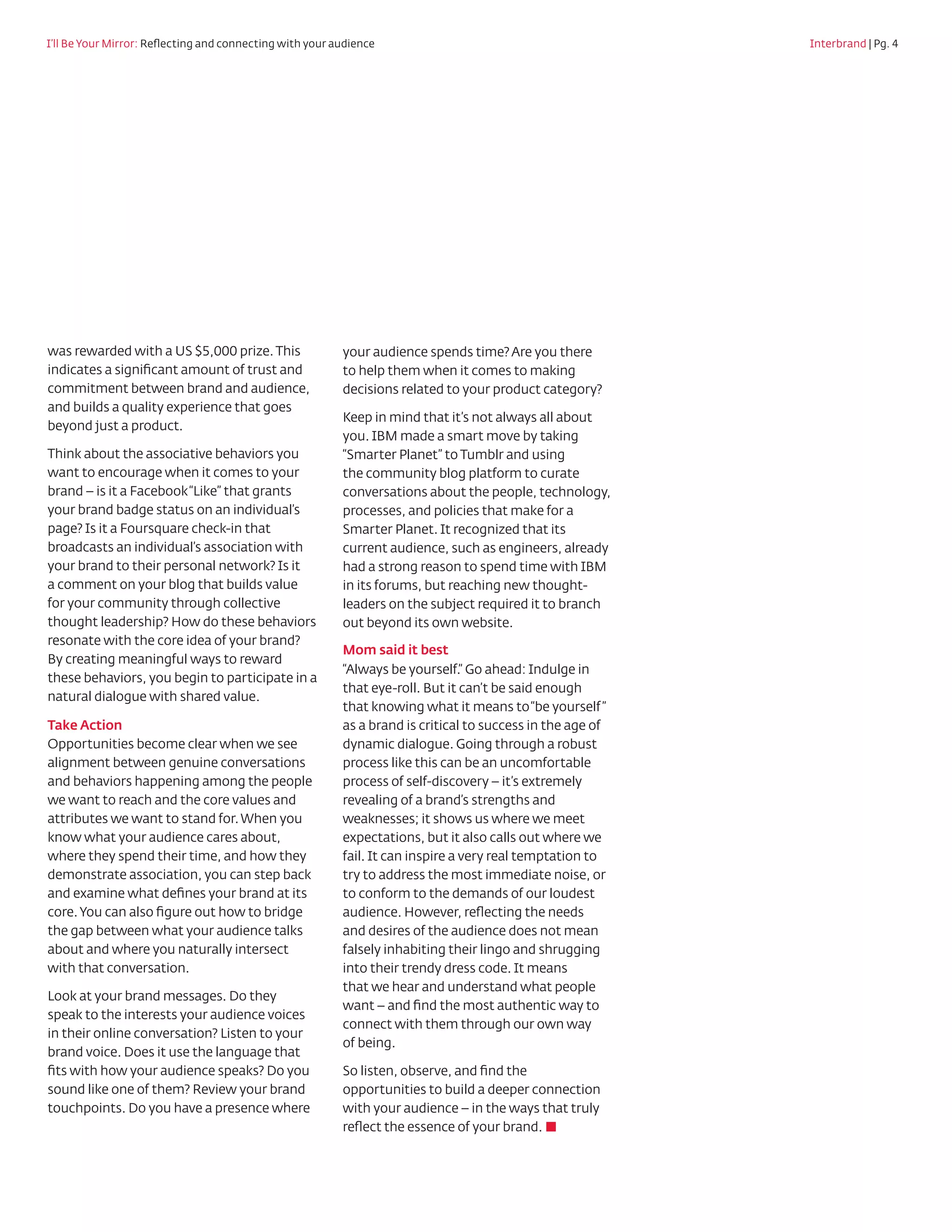 I’ll Be Your Mirror: Reflecting and connecting with your audience				                        	     Interbrand | Pg. 4




was rewarded with a US $5,000 prize. This        your audience spends time? Are you there
indicates a significant amount of trust and      to help them when it comes to making
commitment between brand and audience,           decisions related to your product category?
and builds a quality experience that goes
                                                 Keep in mind that it’s not always all about
beyond just a product.
                                                 you. IBM made a smart move by taking
Think about the associative behaviors you        “Smarter Planet” to Tumblr and using
want to encourage when it comes to your          the community blog platform to curate
brand – is it a Facebook “Like” that grants      conversations about the people, technology,
your brand badge status on an individual’s       processes, and policies that make for a
page? Is it a Foursquare check-in that           Smarter Planet. It recognized that its
broadcasts an individual’s association with      current audience, such as engineers, already
your brand to their personal network? Is it      had a strong reason to spend time with IBM
a comment on your blog that builds value         in its forums, but reaching new thought-
for your community through collective            leaders on the subject required it to branch
thought leadership? How do these behaviors       out beyond its own website.
resonate with the core idea of your brand?
                                                 Mom said it best
By creating meaningful ways to reward
                                                 “Always be yourself.” Go ahead: Indulge in
these behaviors, you begin to participate in a
                                                 that eye-roll. But it can’t be said enough
natural dialogue with shared value.
                                                 that knowing what it means to “be yourself ”
Take Action	        	                            as a brand is critical to success in the age of
Opportunities become clear when we see           dynamic dialogue. Going through a robust
alignment between genuine conversations          process like this can be an uncomfortable
and behaviors happening among the people         process of self-discovery – it’s extremely
we want to reach and the core values and         revealing of a brand’s strengths and
attributes we want to stand for. When you        weaknesses; it shows us where we meet
know what your audience cares about,             expectations, but it also calls out where we
where they spend their time, and how they        fail. It can inspire a very real temptation to
demonstrate association, you can step back       try to address the most immediate noise, or
and examine what defines your brand at its       to conform to the demands of our loudest
core. You can also figure out how to bridge      audience. However, reflecting the needs
the gap between what your audience talks         and desires of the audience does not mean
about and where you naturally intersect          falsely inhabiting their lingo and shrugging
with that conversation.                          into their trendy dress code. It means
                                                 that we hear and understand what people
Look at your brand messages. Do they
                                                 want – and find the most authentic way to
speak to the interests your audience voices
                                                 connect with them through our own way
in their online conversation? Listen to your
                                                 of being.
brand voice. Does it use the language that
fits with how your audience speaks? Do you       So listen, observe, and find the
sound like one of them? Review your brand        opportunities to build a deeper connection
touchpoints. Do you have a presence where        with your audience – in the ways that truly
                                                 reflect the essence of your brand. ■
 