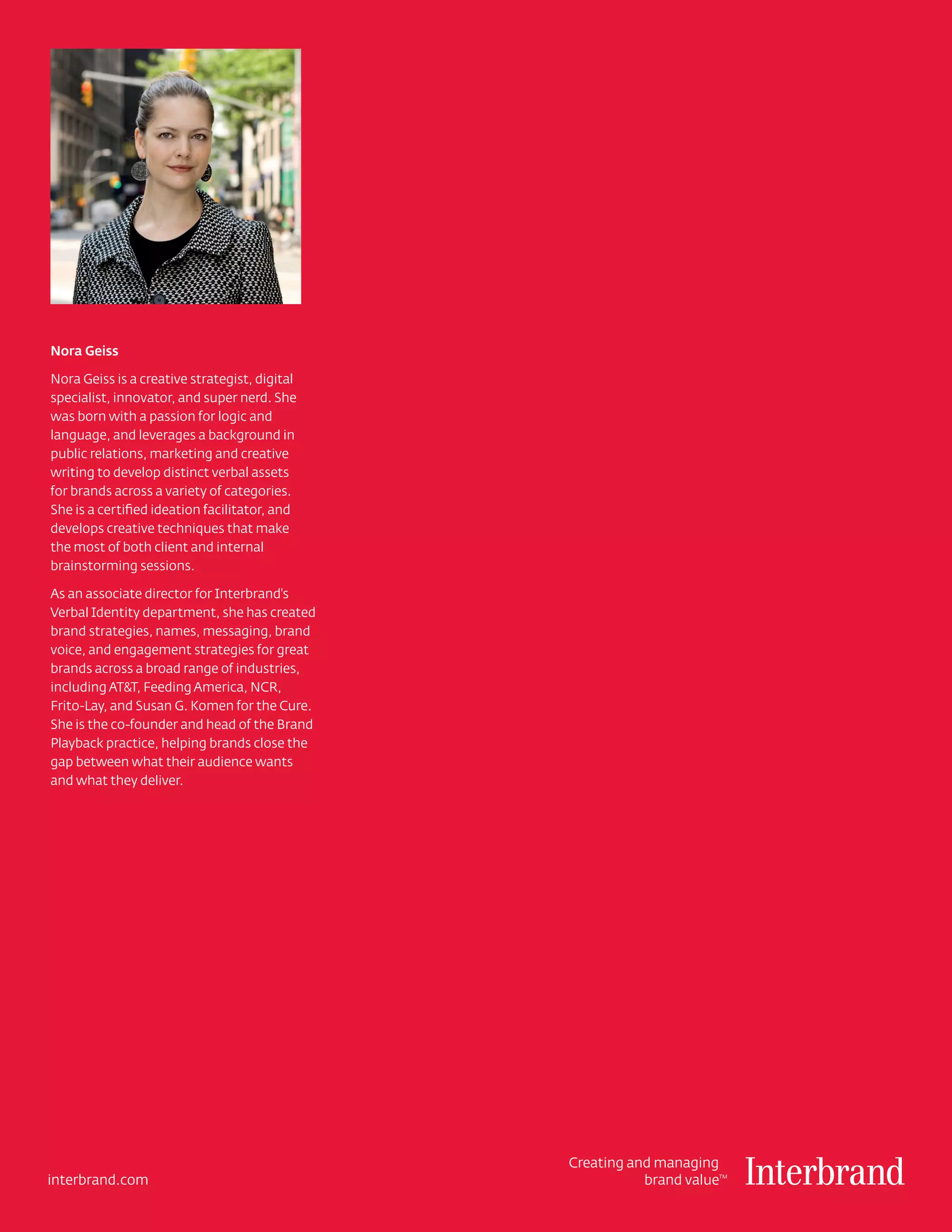 Nora Geiss

Nora Geiss is a creative strategist, digital
specialist, innovator, and super nerd. She
was born with a passion for logic and
language, and leverages a background in
public relations, marketing and creative
writing to develop distinct verbal assets
for brands across a variety of categories.
She is a certified ideation facilitator, and
develops creative techniques that make
the most of both client and internal
brainstorming sessions.

As an associate director for Interbrand's
Verbal Identity department, she has created
brand strategies, names, messaging, brand
voice, and engagement strategies for great
brands across a broad range of industries,
including AT&T, Feeding America, NCR,
Frito-Lay, and Susan G. Komen for the Cure.
She is the co-founder and head of the Brand
Playback practice, helping brands close the
gap between what their audience wants
and what they deliver.




                                               Creating and managing
interbrand.com                                            brand value
                                                                    TM
 