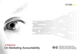 On Marketing Accountability A Reflection FUTURE LAB Feel free to re-use or mash-up this presentation under Creative Commons 2.0 licence (non-commercial, attribution) 