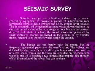 SEISMIC SURVEY
• Seismic surveys use vibration induced by a sound
generating equipment to provide a picture of subterranean rock
formations found at depth [30,000 feet below ground level (BGL)].
This is accomplished by generating sound waves downward into the
earth's crust which are reflected through various boundaries between
different rock strata. On land, the sound waves are generated by
small explosive charges embedded in the ground or by vibrator
trucks, referred to as thumpers which shake the ground.
• The human ear can barely hear the thump, but the
frequency generated penetrates the earth's crust. The echoes are
detected by electronic devices called geophones which receive the
reflected sound waves and the data are recorded on magnetic tape
which is printed to produce a two-dimensional graphic data through
which illustration of the subsurface can be done.
19/4/2013 16
 