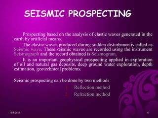Prospecting based on the analysis of elastic waves generated in the
earth by artificial means.
The elastic waves produced during sudden disturbance is called as
Seismic wave. These seismic waves are recorded using the instrument
Seismograph and the record obtained is Seismogram.
It is an important geophysical prospecting applied in exploration
of oil and natural gas deposits, deep ground water exploration, depth
estimation, geotechnical problems.
Seismic prospecting can be done by two methods
1. Reflection method
2. Refraction method
SEISMIC PROSPECTING
19/4/2013 4
 