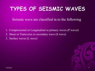 TYPES OF SEISMIC WAVES
Seismic wave are classified in to the following
1. Compressional or Longitudinal or primary waves (P waves)
2. Shear or Transverse or secondary wave (S wave)
3. Surface waves (L wave)
19/4/2013 5
 