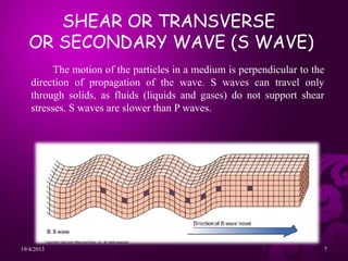 The motion of the particles in a medium is perpendicular to the
direction of propagation of the wave. S waves can travel only
through solids, as fluids (liquids and gases) do not support shear
stresses. S waves are slower than P waves.
SHEAR OR TRANSVERSE
OR SECONDARY WAVE (S WAVE)
19/4/2013 7
 