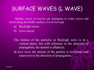 SURFACE WAVES (L WAVE)
Surface waves (L-waves) are analogous to water waves and
travel along the Earth's surface. it is of two type
a) Rayleigh waves
b) Love waves
The motion of the particles in Rayleigh wave is in a
vertical plane, but with reference to the direction of
propagation, the motion is elliptical.
In love wave the motion of the particle is horizontal and
transverse to the direction of propagation.
19/4/2013 8
 