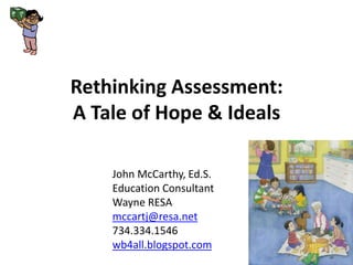 Rethinking Assessment: A Tale of Hope & Ideals John McCarthy, Ed.S. Education Consultant Wayne RESA mccartj@resa.net 734.334.1546 wb4all.blogspot.com 